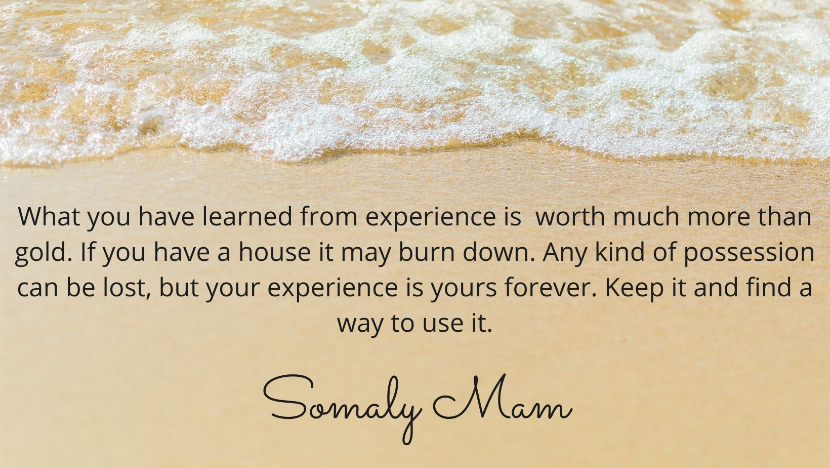 Image contains a photo of sand with the tide coming in. There is a quote by Somaly Mam in black text over the image that says "What you have learned from experience is  worth much more than gold. If you have a house it may burn down. Any kind of possession can be lost, but your experience is yours forever. Keep it and find a way to use it.